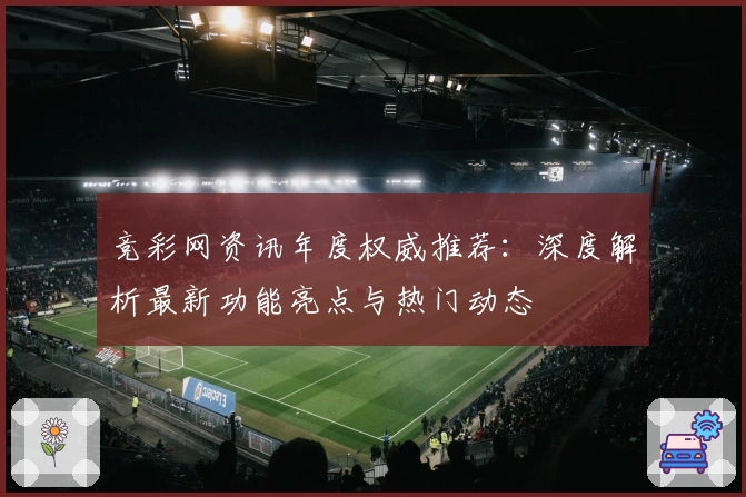 竞彩网资讯年度权威推荐：深度解析最新功能亮点与热门动态