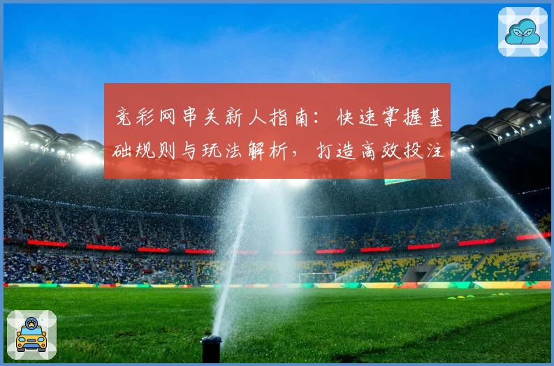 竞彩网串关新人指南：快速掌握基础规则与玩法解析，打造高效投注体验