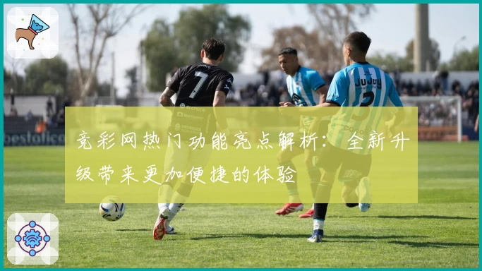 竞彩网热门功能亮点解析：全新升级带来更加便捷的体验