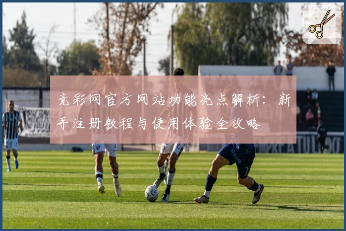 竞彩网官方网站功能亮点解析：新手注册教程与使用体验全攻略