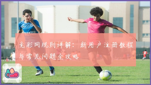 竞彩网规则详解：新用户注册教程与常见问题全攻略