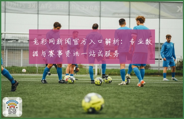 竞彩网新闻官方入口解析：专业数据与赛事资讯一站式服务