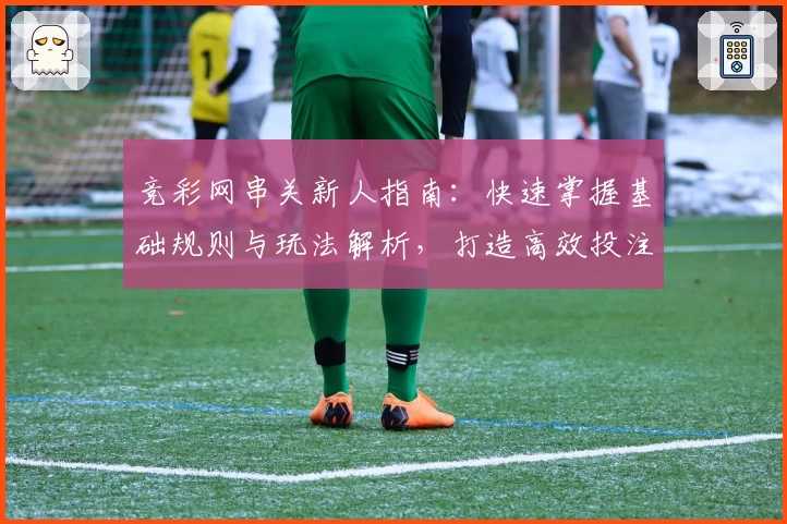 竞彩网串关新人指南:快速掌握基础规则与玩法解析,打造高效投注体验