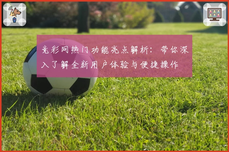 竞彩网热门功能亮点解析:带你深入了解全新用户体验与便捷操作